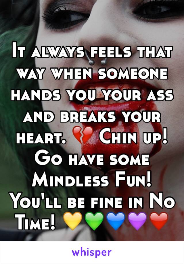 It always feels that way when someone hands you your ass and breaks your heart. 💔 Chin up!  
Go have some Mindless Fun!  You'll be fine in No Time! 💛💚💙💜❤️