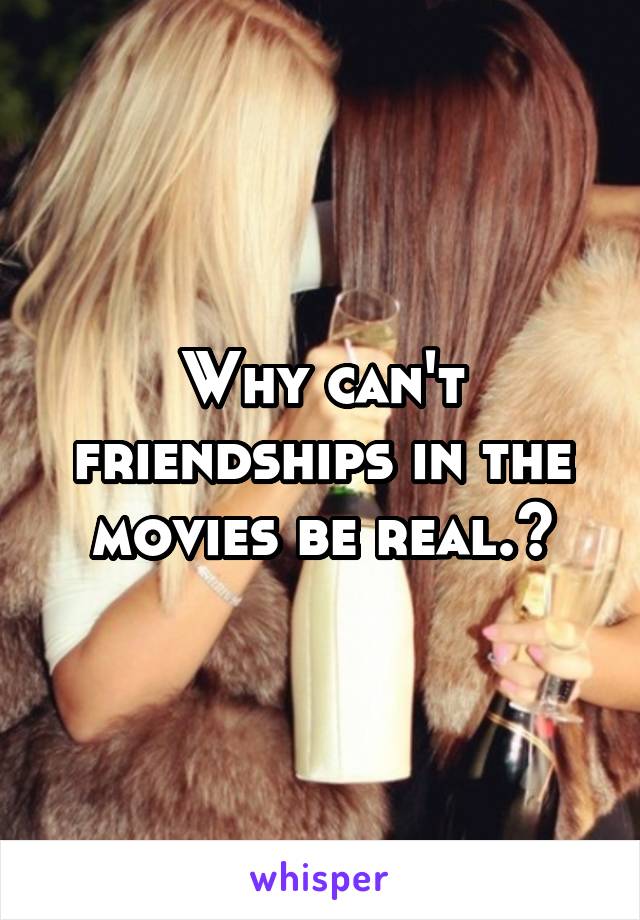 Why can't friendships in the movies be real.?