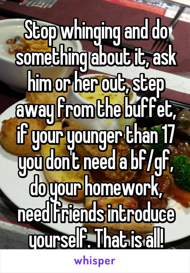 Stop whinging and do something about it, ask him or her out, step away from the buffet, if your younger than 17 you don't need a bf/gf, do your homework, need friends introduce yourself. That is all!