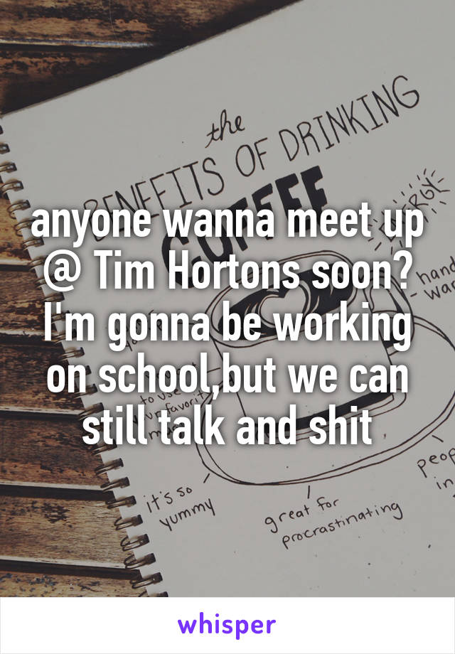 anyone wanna meet up @ Tim Hortons soon? I'm gonna be working on school,but we can still talk and shit