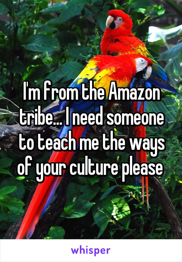 I'm from the Amazon tribe... I need someone to teach me the ways of your culture please 