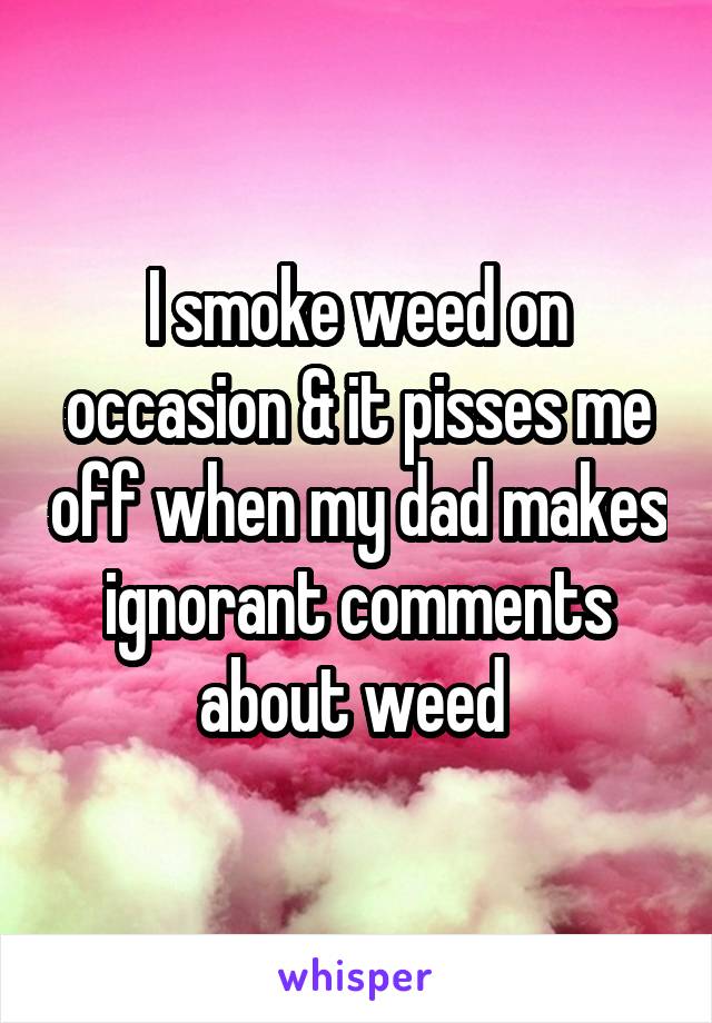I smoke weed on occasion & it pisses me off when my dad makes ignorant comments about weed 