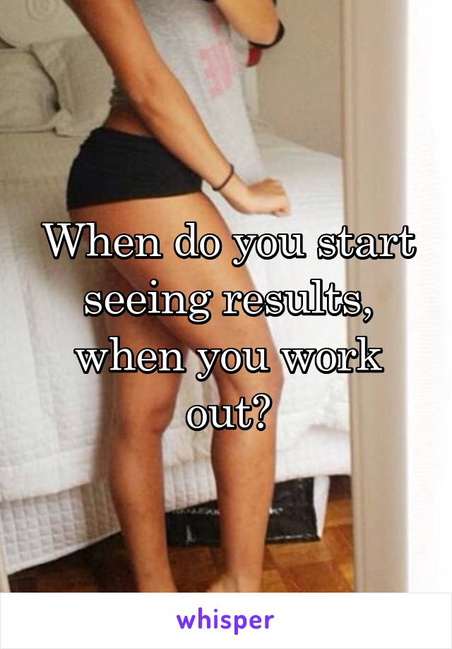 When do you start seeing results, when you work out?