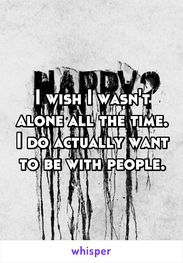 I wish I wasn't alone all the time. I do actually want to be with people.