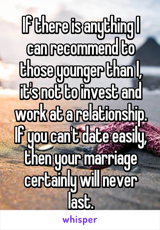 If there is anything I can recommend to those younger than I, it's not to invest and work at a relationship. If you can't date easily, then your marriage certainly will never last.
