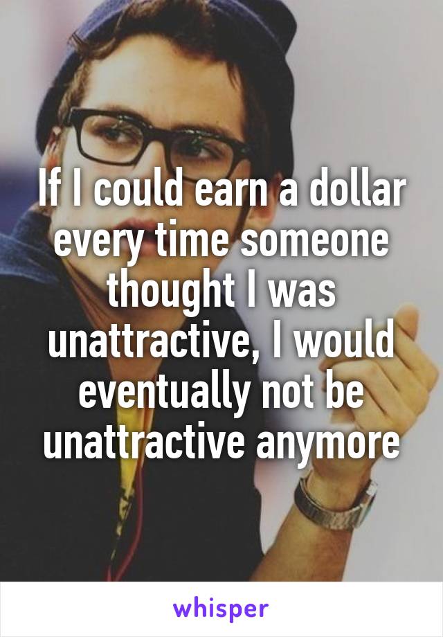 If I could earn a dollar every time someone thought I was unattractive, I would eventually not be unattractive anymore