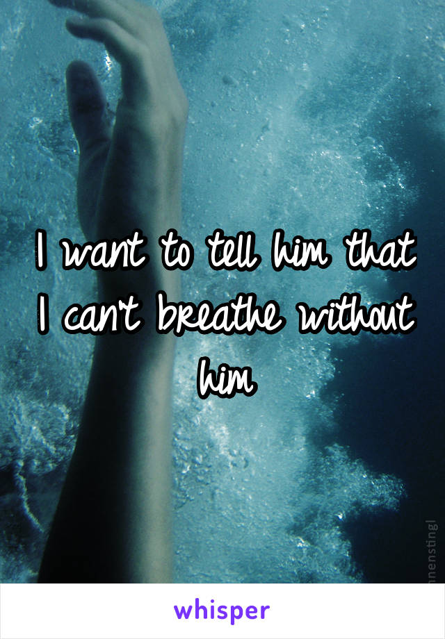 I want to tell him that I can't breathe without him