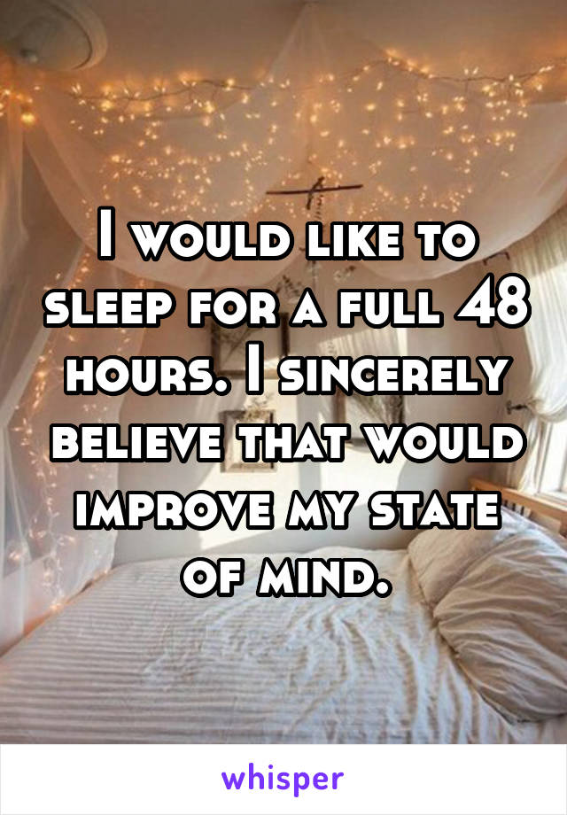 I would like to sleep for a full 48 hours. I sincerely believe that would improve my state of mind.
