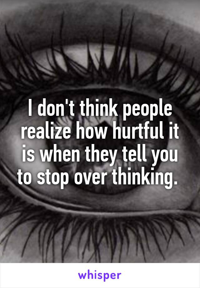 I don't think people realize how hurtful it is when they tell you to stop over thinking. 