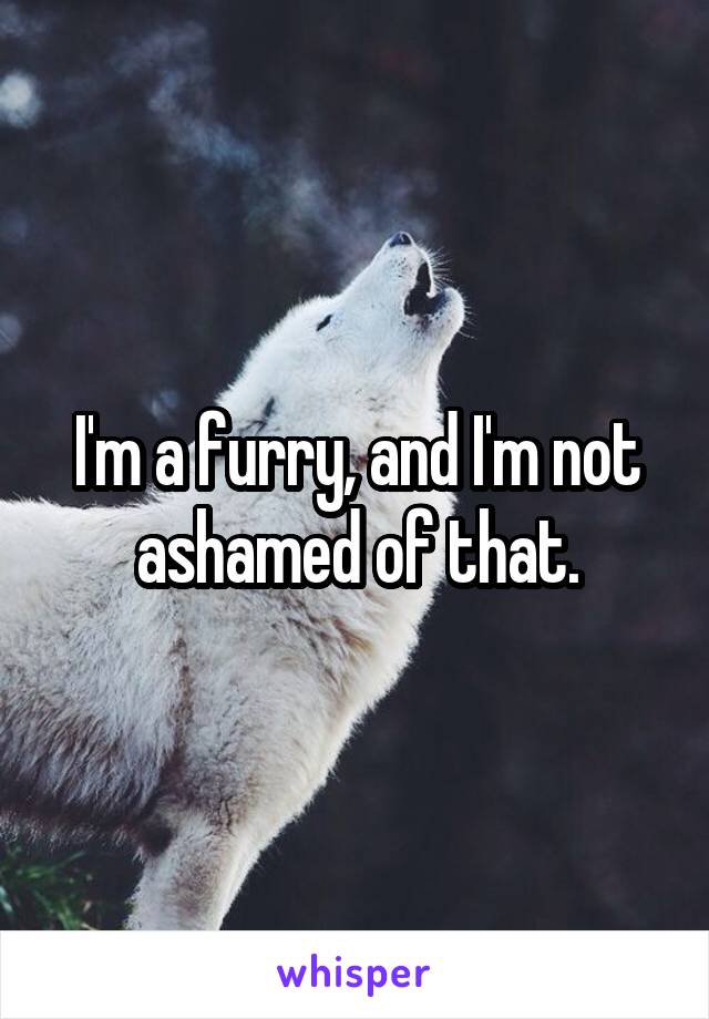 I'm a furry, and I'm not ashamed of that.