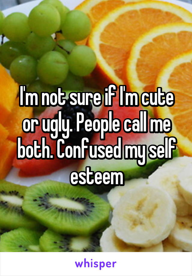 I'm not sure if I'm cute or ugly. People call me both. Confused my self esteem