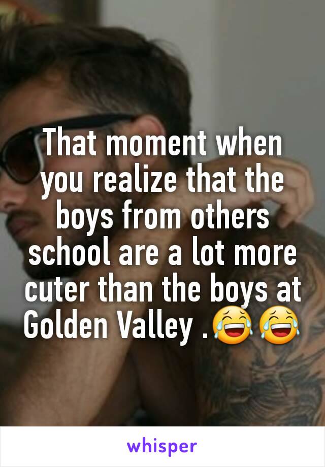 That moment when you realize that the boys from others school are a lot more cuter than the boys at Golden Valley .😂😂