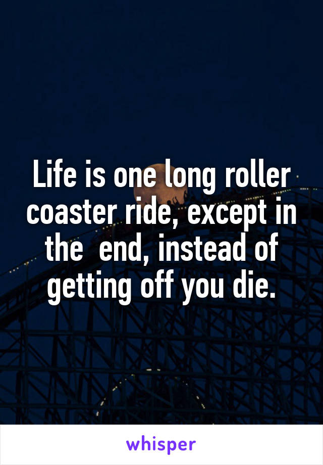 Life is one long roller coaster ride, except in the  end, instead of getting off you die.