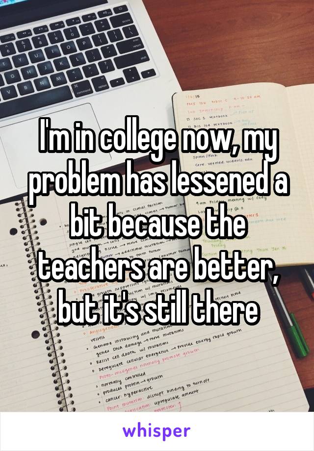 I'm in college now, my problem has lessened a bit because the teachers are better, but it's still there