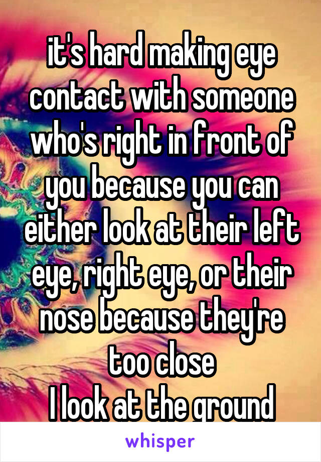 it's hard making eye contact with someone who's right in front of you because you can either look at their left eye, right eye, or their nose because they're too close
I look at the ground
