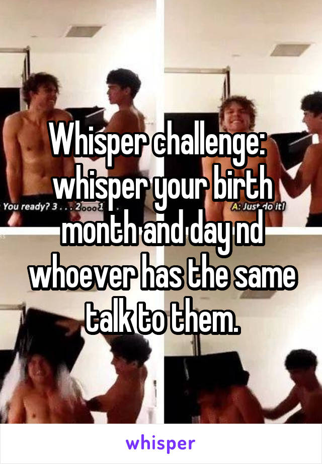 Whisper challenge:  
whisper your birth month and day nd whoever has the same talk to them.