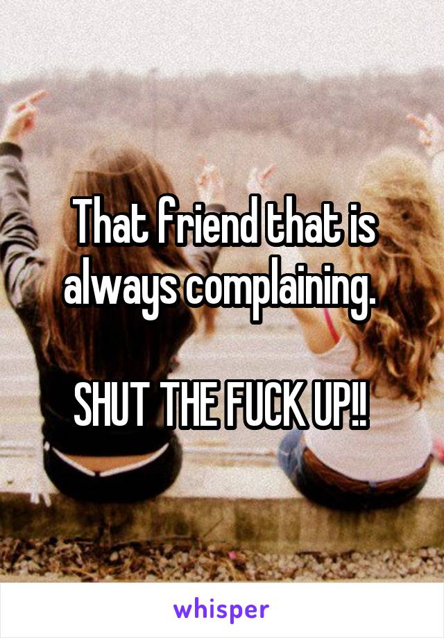 That friend that is always complaining. 

SHUT THE FUCK UP!! 