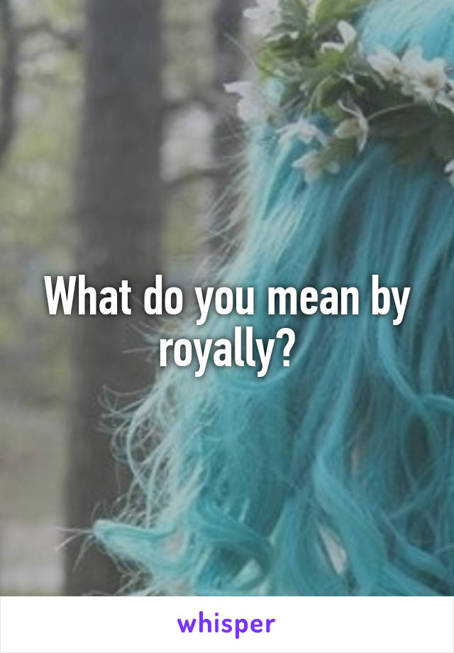 What do you mean by royally?