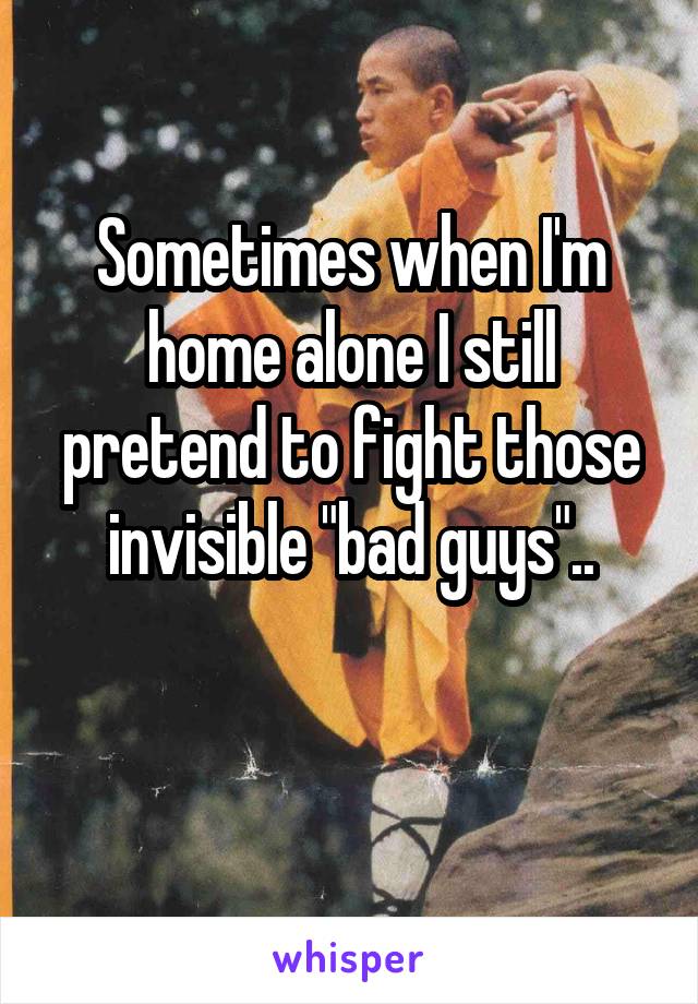 Sometimes when I'm home alone I still pretend to fight those
 invisible "bad guys".. 

