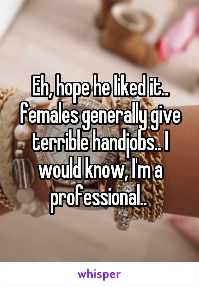 Eh, hope he liked it.. females generally give terrible handjobs.. I would know, I'm a professional.. 