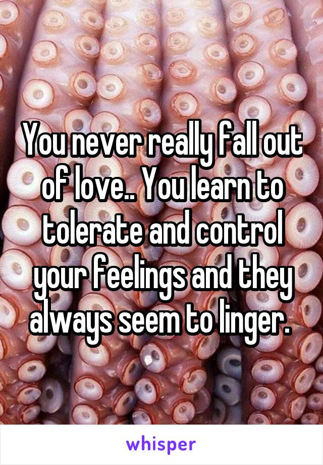 You never really fall out of love.. You learn to tolerate and control your feelings and they always seem to linger. 