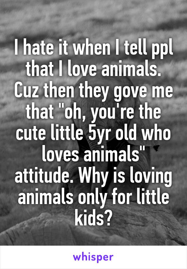 I hate it when I tell ppl that I love animals. Cuz then they gove me that "oh, you're the cute little 5yr old who loves animals" attitude. Why is loving animals only for little kids?