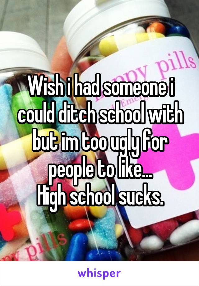 Wish i had someone i could ditch school with but im too ugly for people to like...
High school sucks.