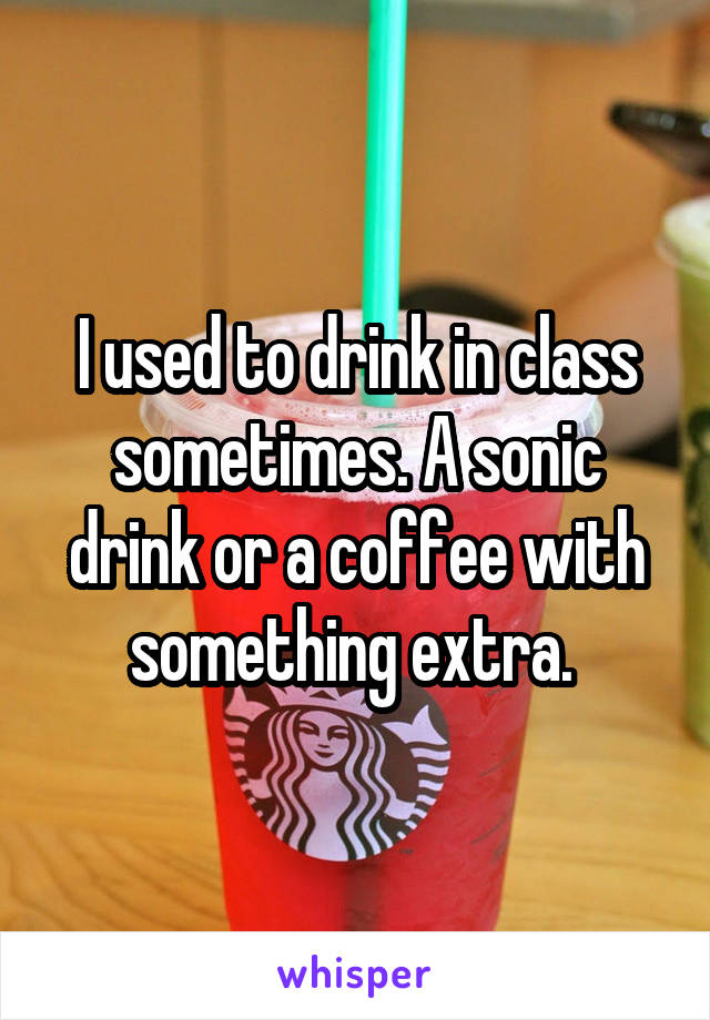 I used to drink in class sometimes. A sonic drink or a coffee with something extra. 