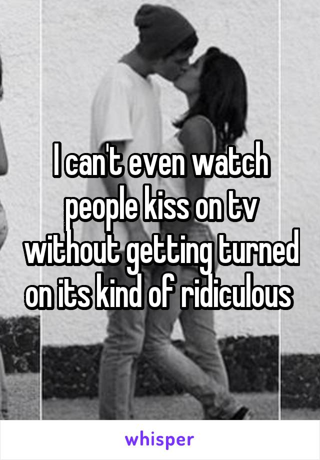 I can't even watch people kiss on tv without getting turned on its kind of ridiculous 
