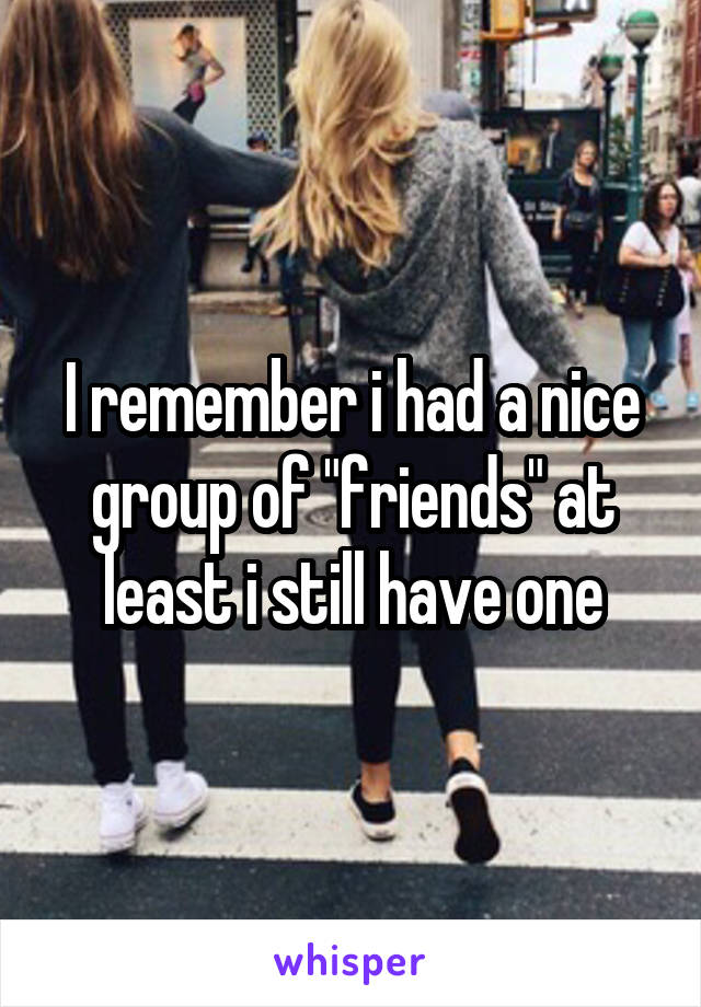 I remember i had a nice group of "friends" at least i still have one