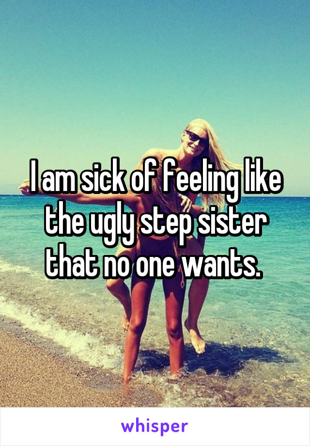I am sick of feeling like the ugly step sister that no one wants. 