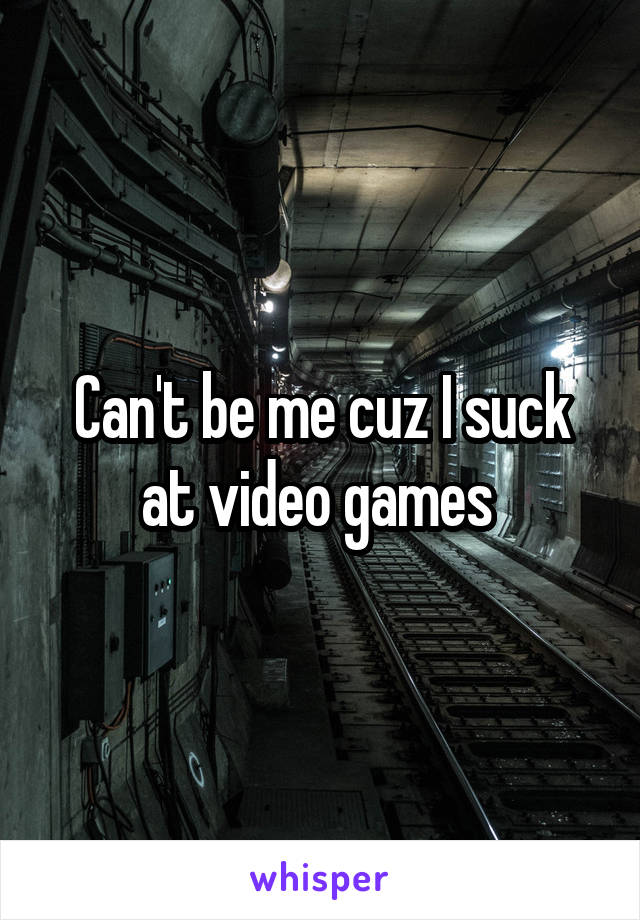 Can't be me cuz I suck at video games 