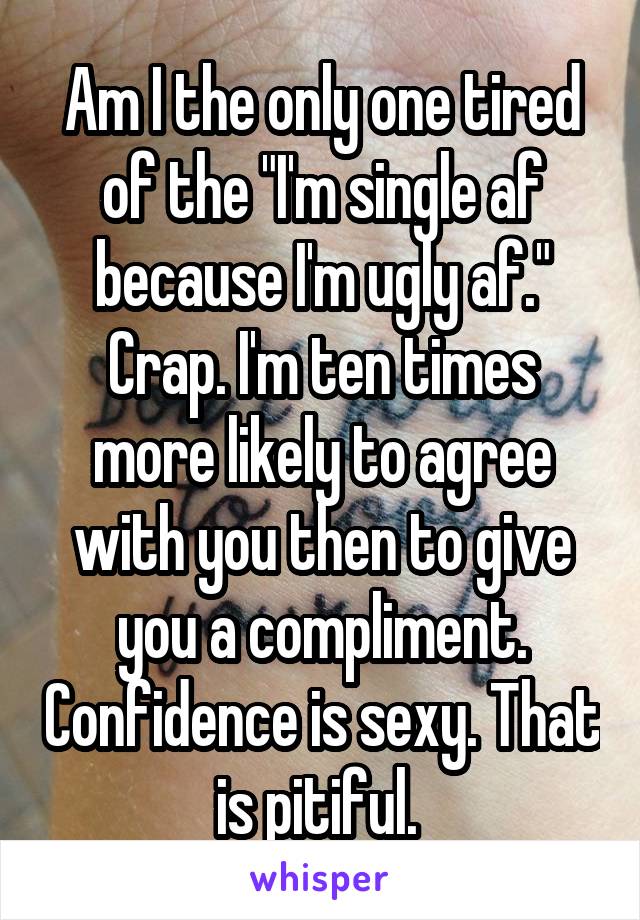 Am I the only one tired of the "I'm single af because I'm ugly af." Crap. I'm ten times more likely to agree with you then to give you a compliment. Confidence is sexy. That is pitiful. 
