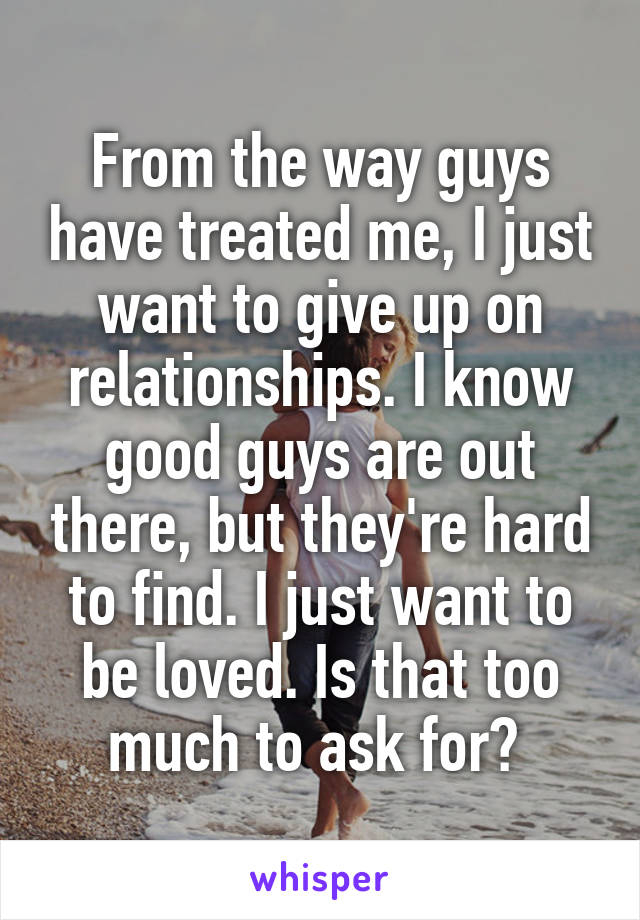 From the way guys have treated me, I just want to give up on relationships. I know good guys are out there, but they're hard to find. I just want to be loved. Is that too much to ask for? 