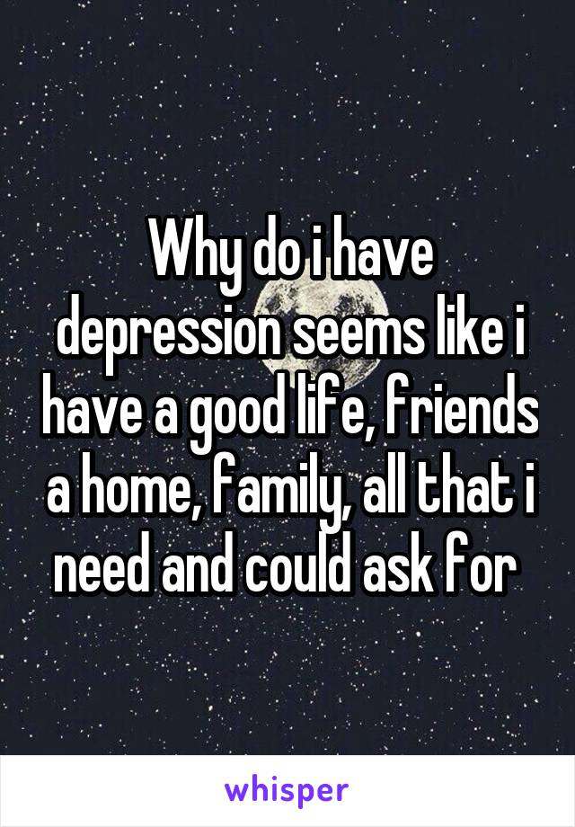 Why do i have depression seems like i have a good life, friends a home, family, all that i need and could ask for 