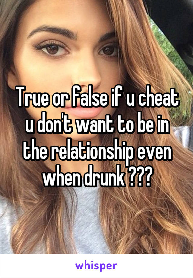 True or false if u cheat u don't want to be in the relationship even when drunk ???