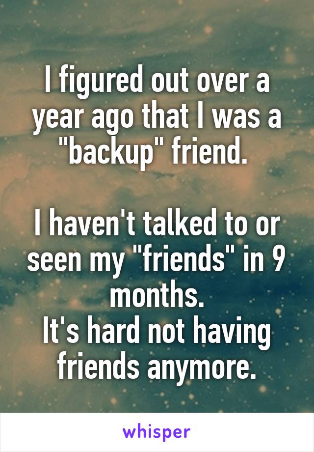 I figured out over a year ago that I was a "backup" friend. 

I haven't talked to or seen my "friends" in 9 months.
It's hard not having friends anymore.