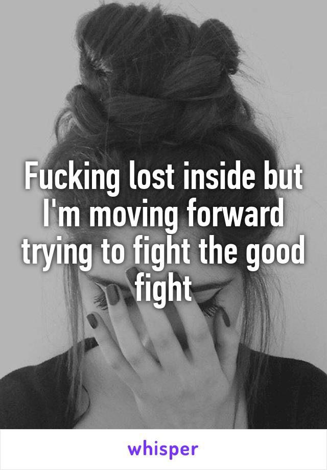 Fucking lost inside but I'm moving forward trying to fight the good fight