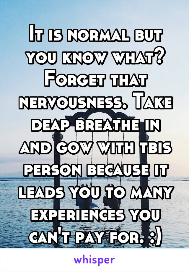 It is normal but you know what? Forget that nervousness. Take deap breathe in and gow with tbis person because it leads you to many experiences you can't pay for. :)