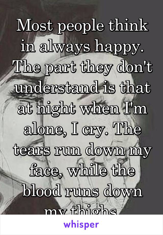 Most people think in always happy. The part they don't understand is that at night when I'm alone, I cry. The tears run down my face, while the blood runs down my thighs.