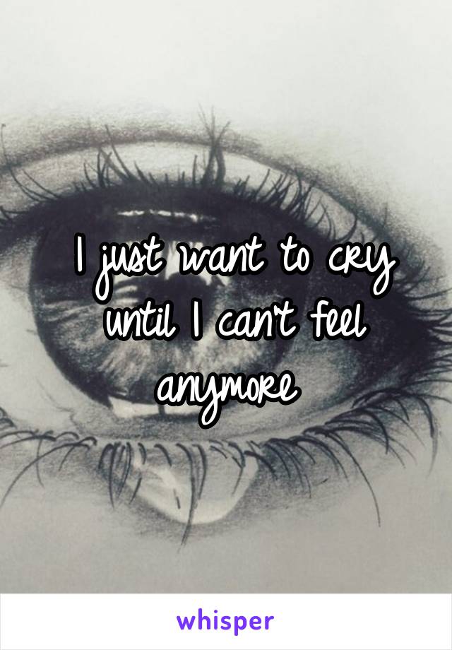 I just want to cry until I can't feel anymore 