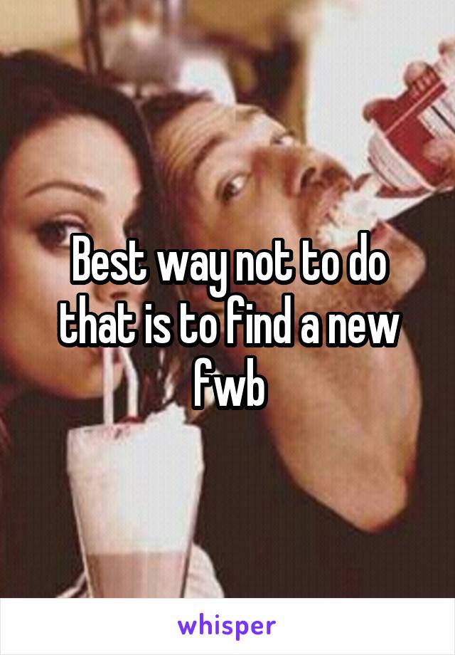 Best way not to do that is to find a new fwb