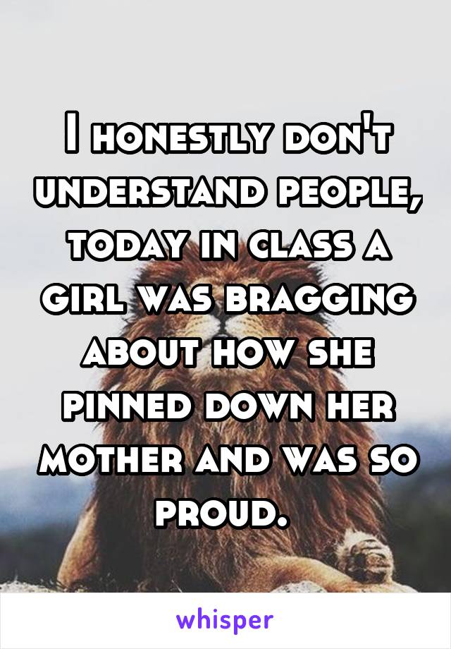 I honestly don't understand people, today in class a girl was bragging about how she pinned down her mother and was so proud. 