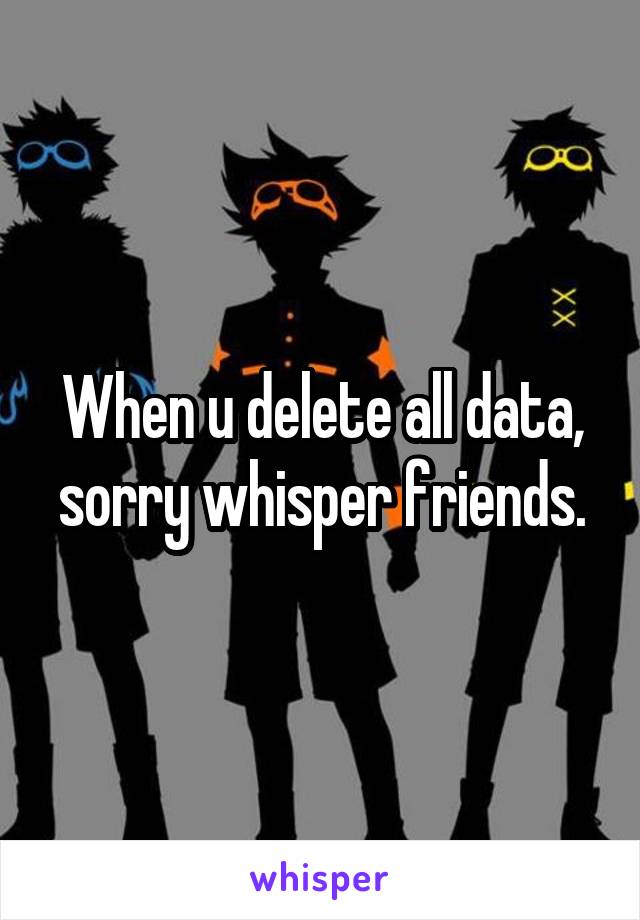 When u delete all data, sorry whisper friends.