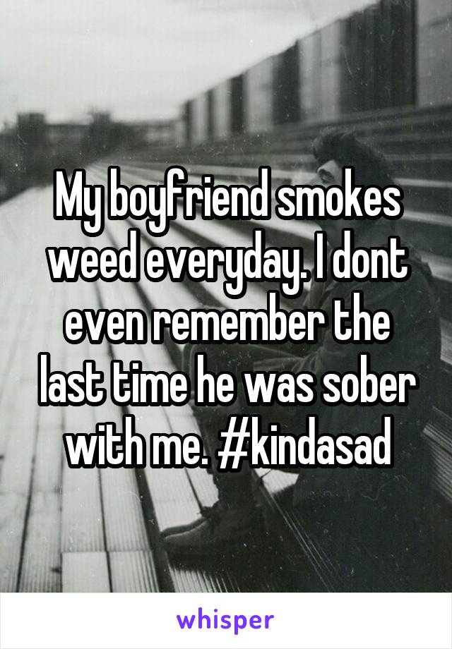 My boyfriend smokes weed everyday. I dont even remember the last time he was sober with me. #kindasad