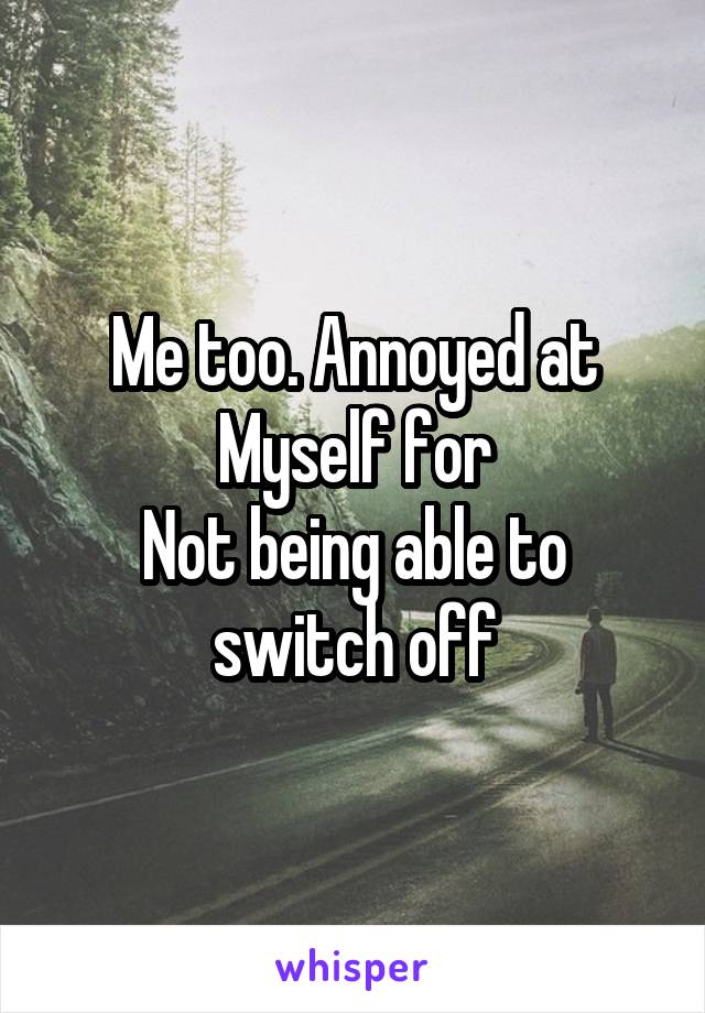 Me too. Annoyed at
Myself for
Not being able to switch off
