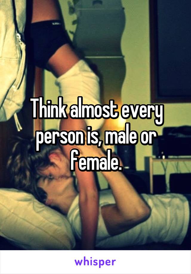 Think almost every person is, male or female.