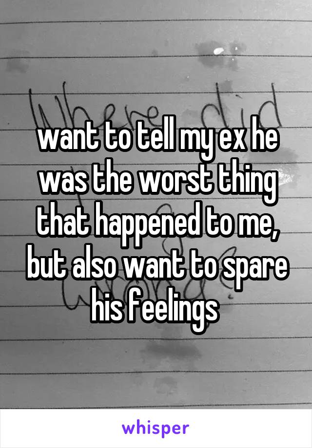 want to tell my ex he was the worst thing that happened to me, but also want to spare his feelings 