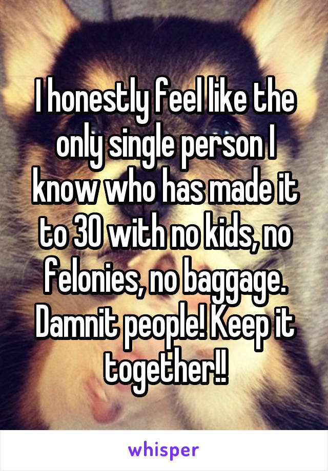 I honestly feel like the only single person I know who has made it to 30 with no kids, no felonies, no baggage. Damnit people! Keep it together!!