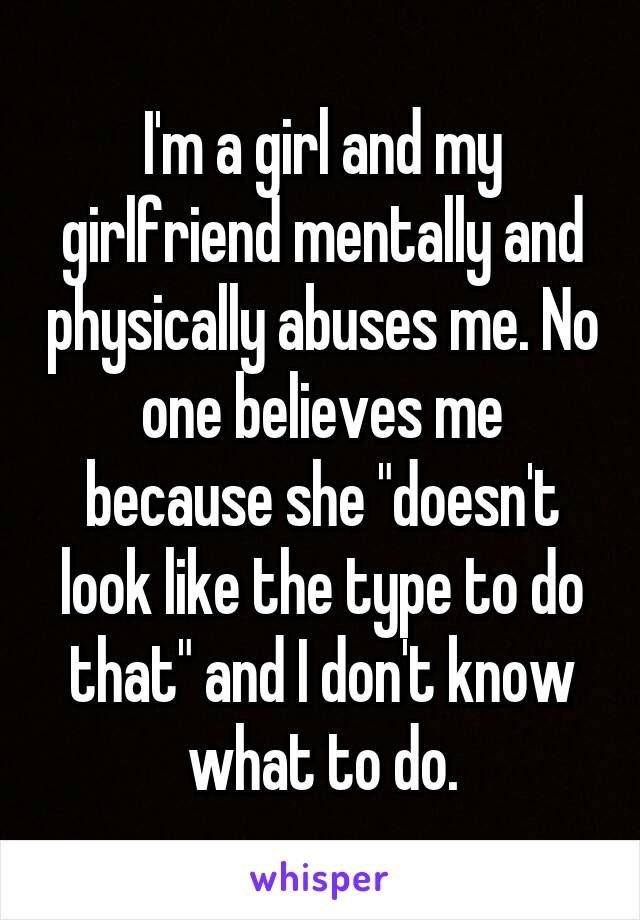 I'm a girl and my girlfriend mentally and physically abuses me. No one believes me because she "doesn't look like the type to do that" and I don't know what to do.